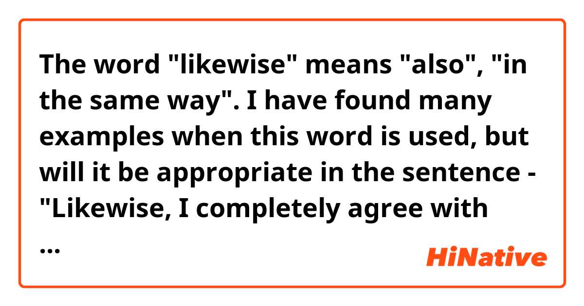 The word "likewise" means "also", "in the same way". I have found many examples when this word is used, but will it be appropriate in the sentence - "Likewise, I completely agree with you" when someone asks you this question - "What about you? What do you think about this?". Will it sound normal or not?