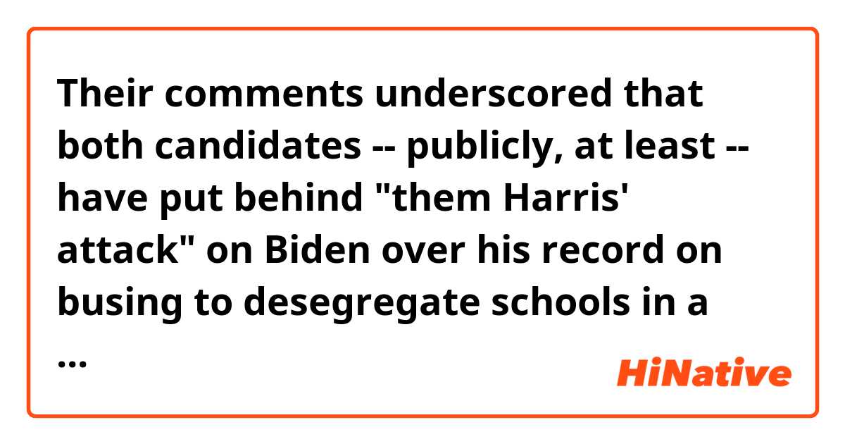 Their comments underscored that both candidates -- publicly, at least -- have put behind "them Harris' attack" on Biden over his record on busing to desegregate schools in a June 2019 Democratic presidential debate. 

Q. ...have put behind them which "Harris attack"?
The quoted part seems wrongly written.