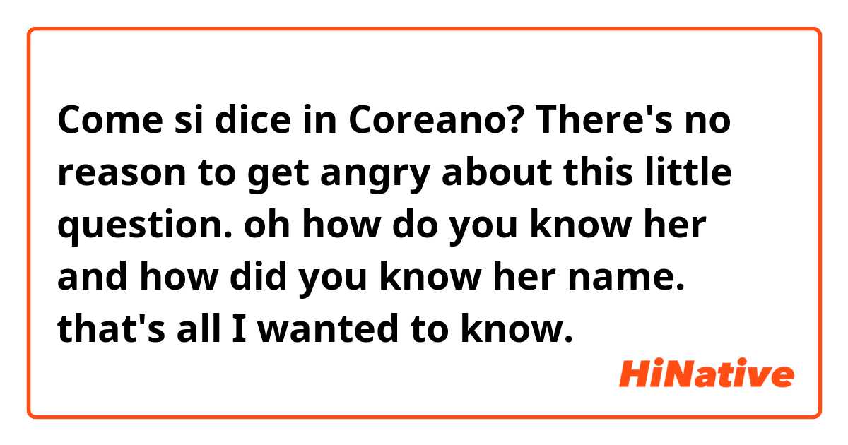 Come si dice in Coreano? There's no reason to get angry about this little question. oh how do you know her and how did you know her name. that's all I wanted to know.