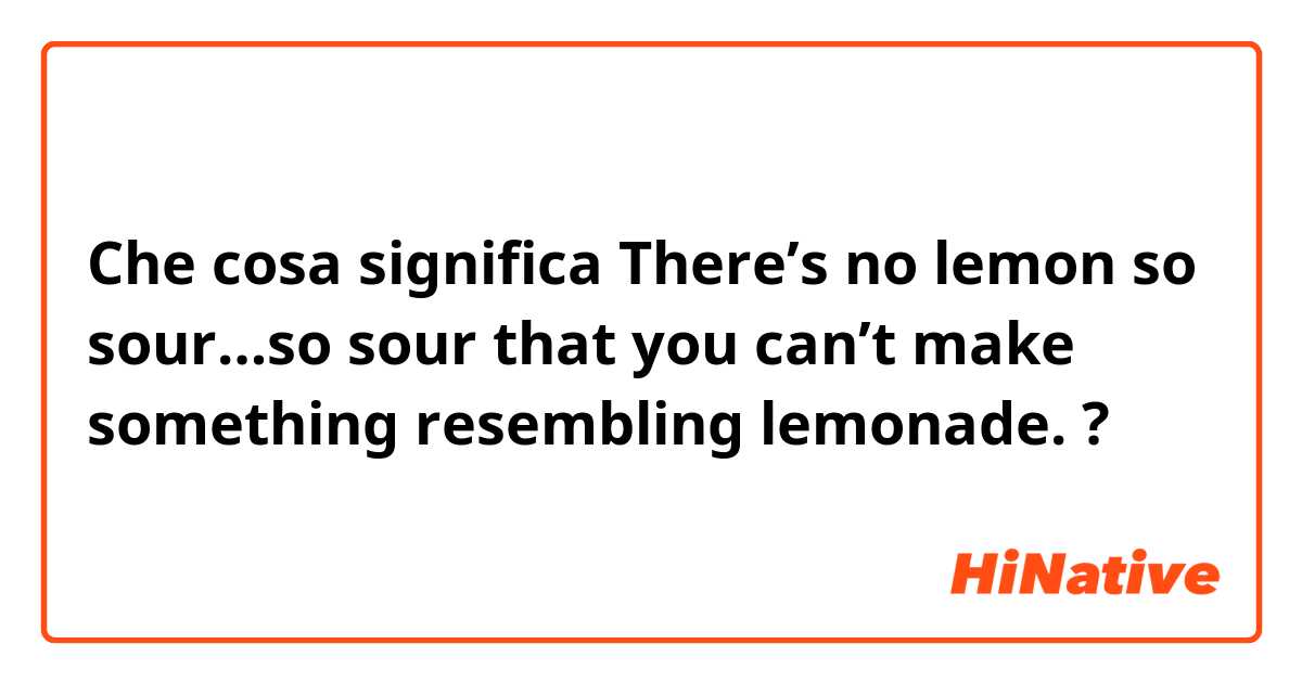 Che cosa significa There’s no lemon so sour…so sour that you can’t make something resembling lemonade.?