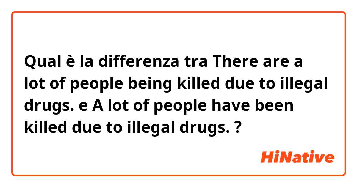 Qual è la differenza tra  There are a lot of people being killed due to illegal drugs. e A lot of people have been killed due to illegal drugs. ?