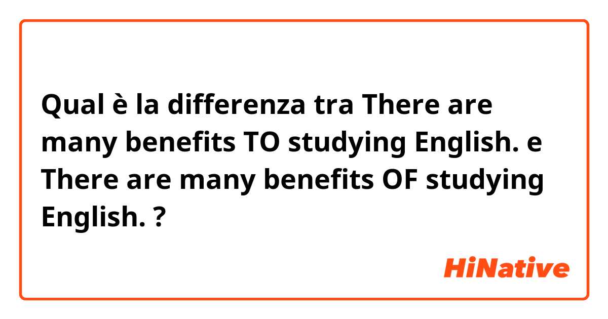 Qual è la differenza tra  There are many benefits TO studying English. e There are many benefits OF studying English. ?