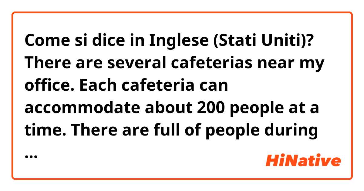 Come si dice in Inglese (Stati Uniti)? There are several cafeterias near my office. Each cafeteria can accommodate about 200 people at a time. There are full of people during lunch break and they wait in line. The canteens change the menu everyday and I can check it on web. 수정해 주세요.