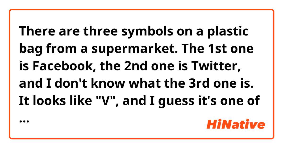 There are three symbols on a plastic bag from a supermarket. The 1st one is Facebook, the 2nd one is Twitter, and I don't know what the 3rd one is. It looks like "V", and I guess it's one of the social media they use. Do you have any ideas? (Someone suggested "Vine", but it's not it.)