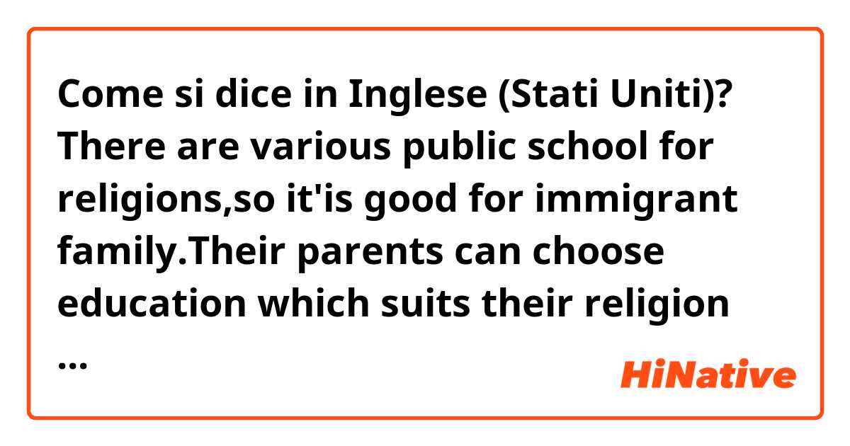 Come si dice in Inglese (Stati Uniti)? There are various public school for religions,so it'is good for immigrant family.Their parents can choose education which suits their religion  for their children.(I want to know correct phrases..!)