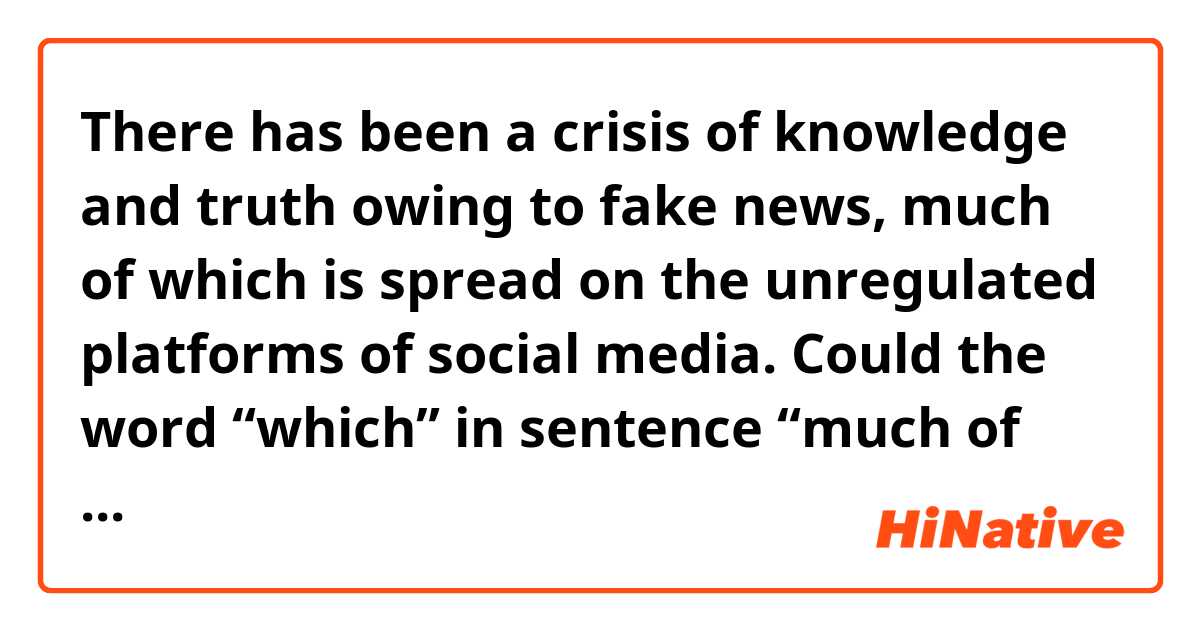 There has been a crisis of knowledge and truth owing to fake news, much of which is spread on the unregulated platforms of social media.

Could the word “which” in sentence “much of which……”be changed to “them”?