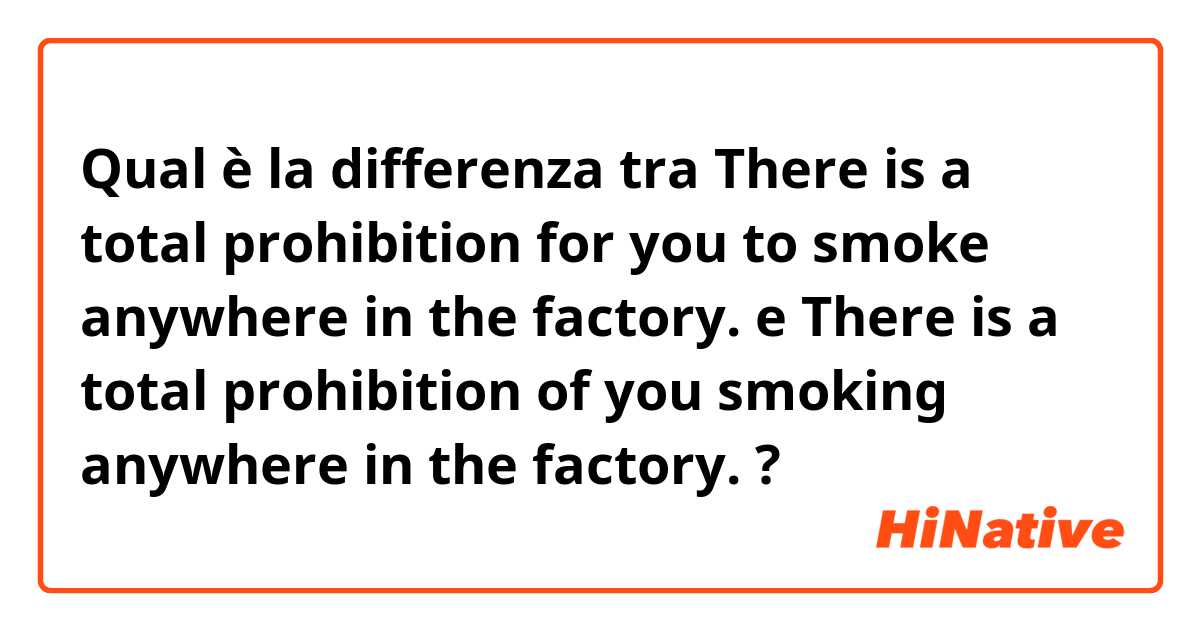 Qual è la differenza tra  There is a total prohibition for you to smoke anywhere in the factory. e There is a total prohibition of you smoking anywhere in the factory. ?