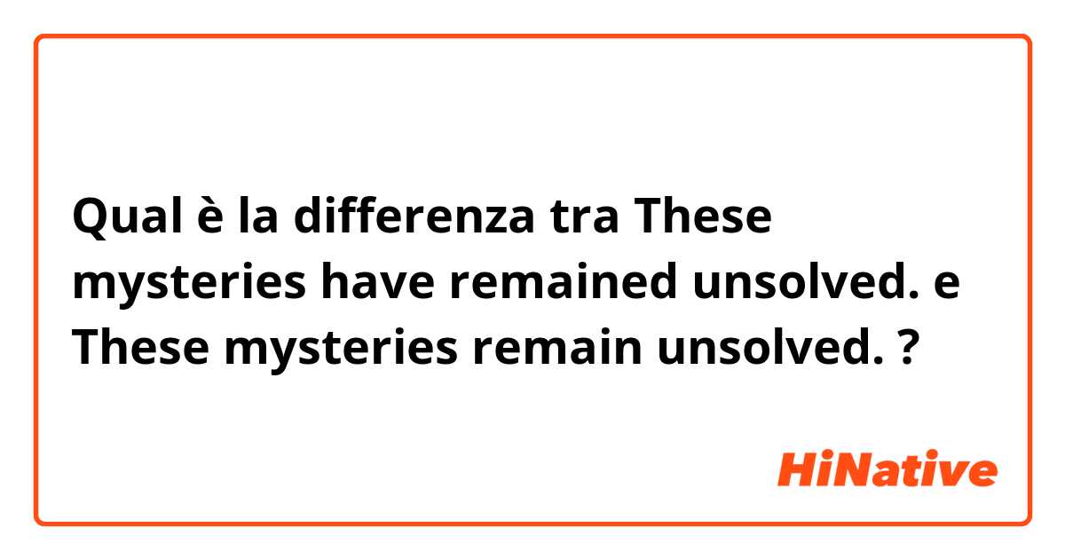 Qual è la differenza tra  These mysteries have remained unsolved. e These mysteries remain unsolved. ?
