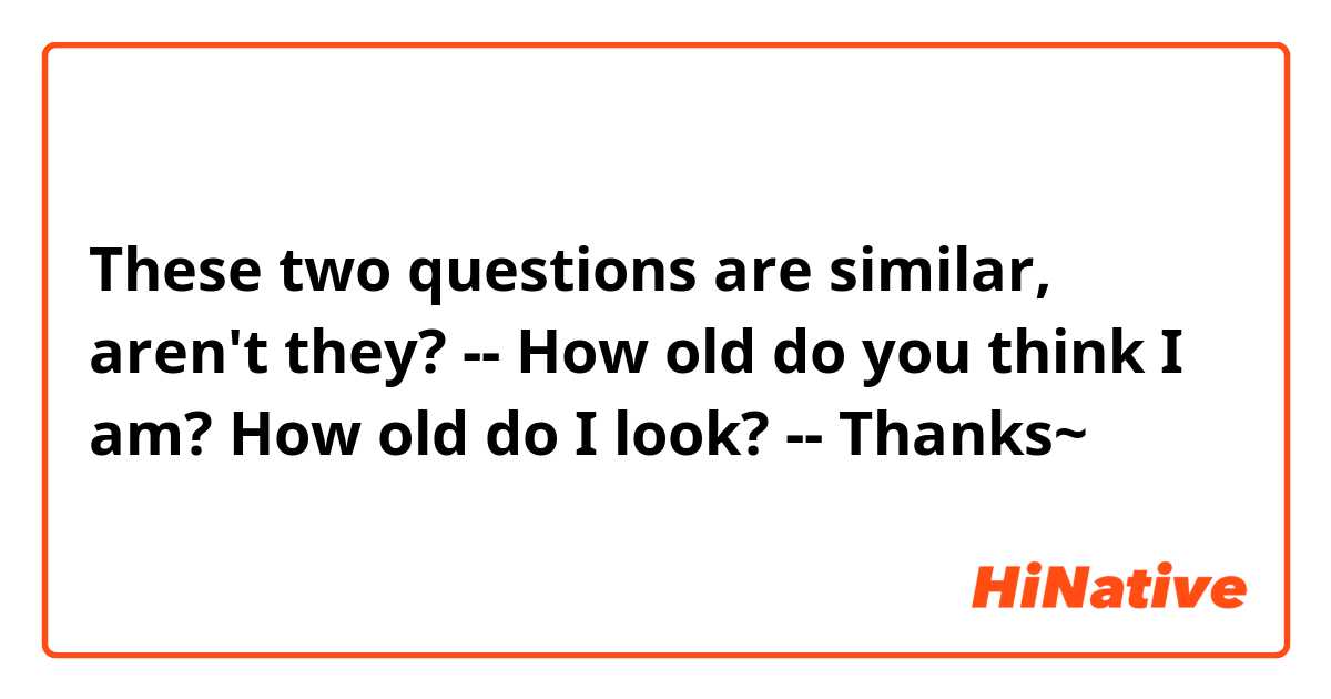 These two questions are similar, aren't they?
--
How old do you think I am?
How old do I look?
--
Thanks~