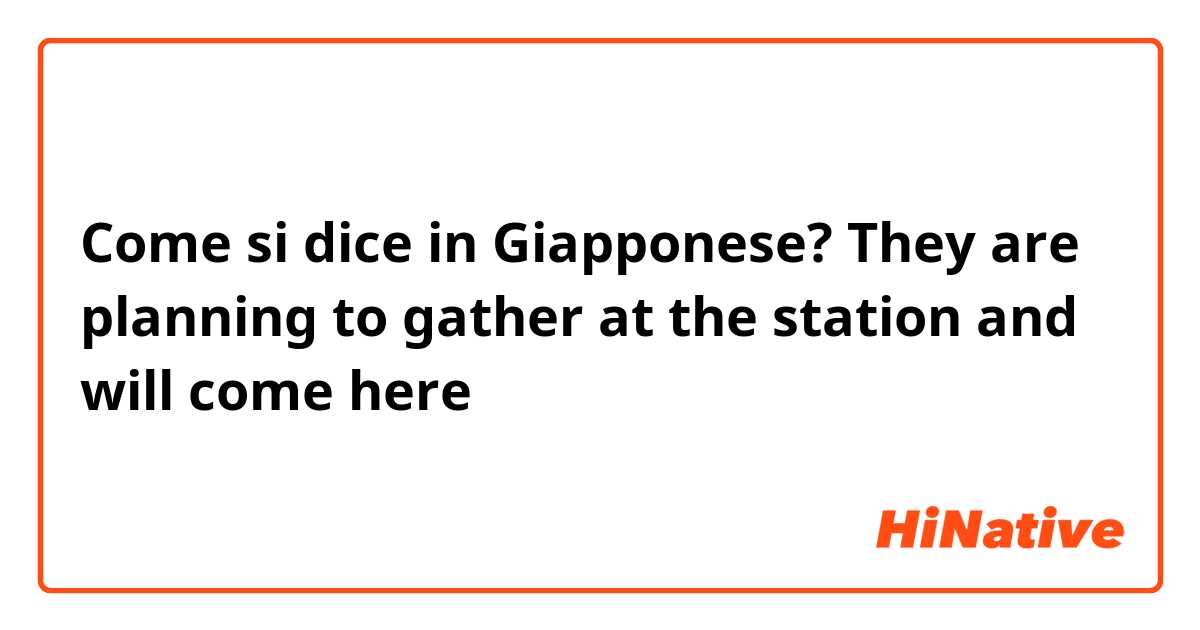 Come si dice in Giapponese? They are planning to gather at the station and will come here