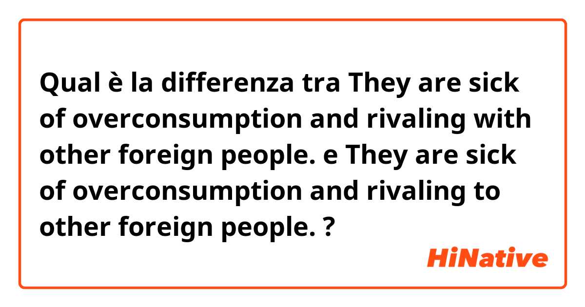 Qual è la differenza tra  They are sick of overconsumption and rivaling with other foreign people.  e They are sick of overconsumption and rivaling to other foreign people.  ?