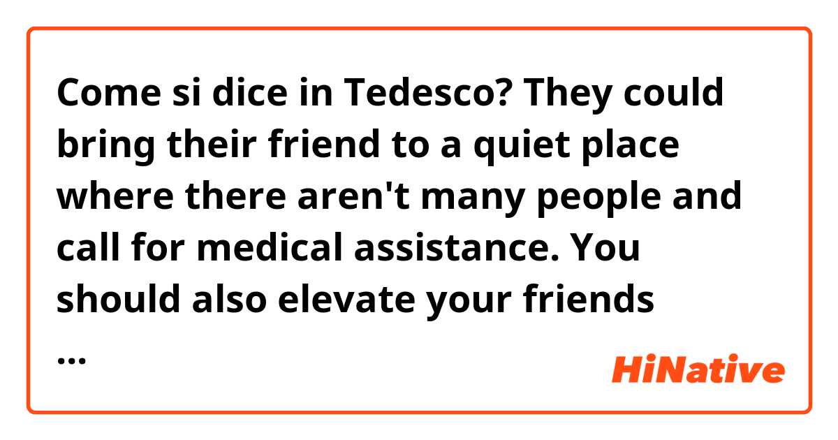Come si dice in Tedesco? They could bring their friend to a quiet place where there aren't many people and call for medical assistance. You should also elevate your friends injury 