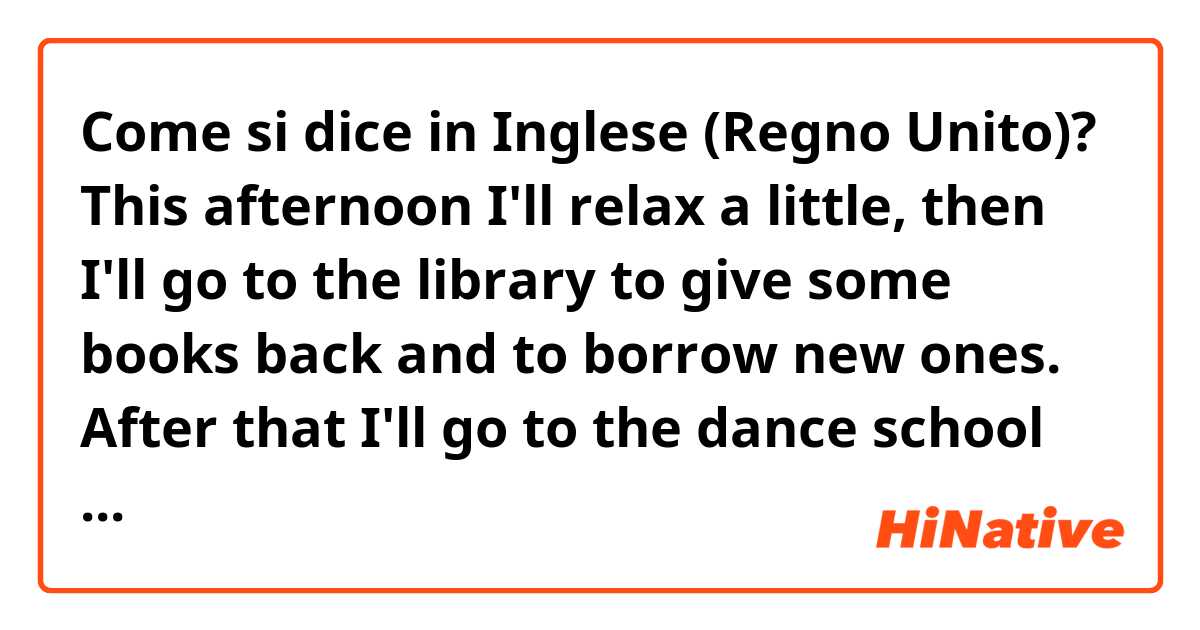 Come si dice in Inglese (Regno Unito)? This afternoon I'll relax a little, then I'll go to the library to give some books back and to borrow new ones. After that I'll go to the dance school to pole dance.