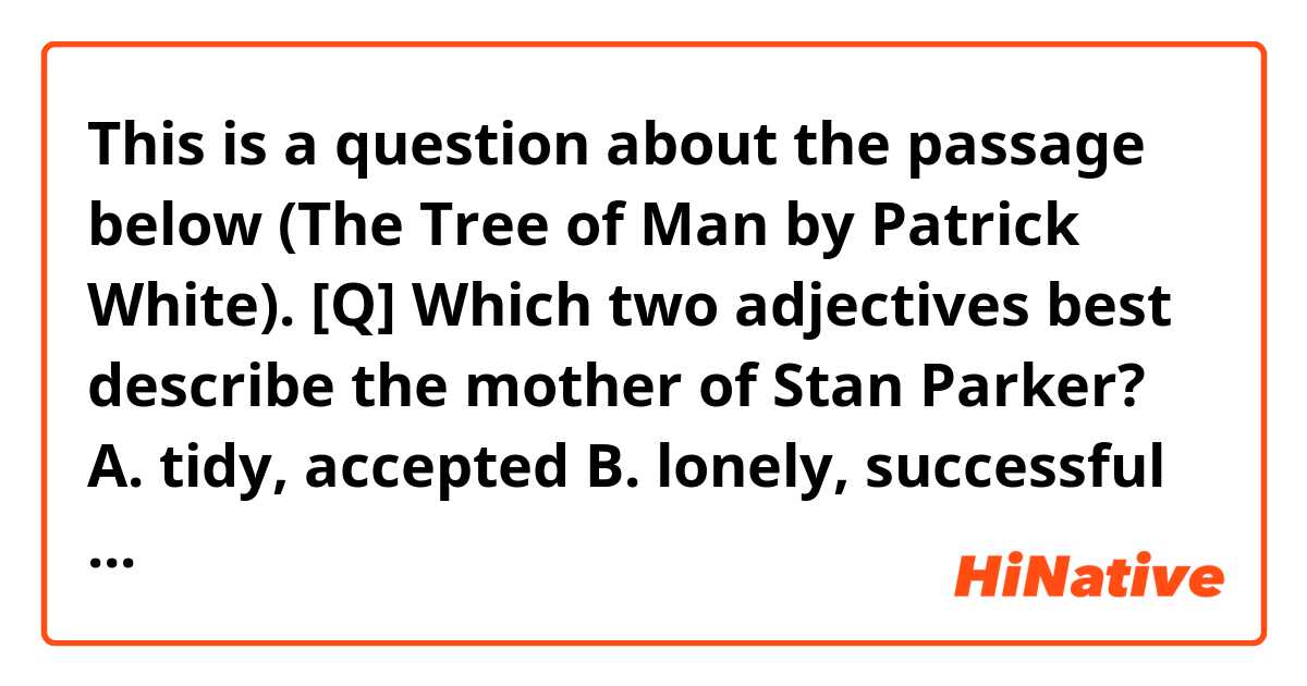This is a question about the passage below (The Tree of Man by Patrick White).

[Q] Which two adjectives best describe the mother of Stan Parker?

A. tidy, accepted 
B. lonely, successful 
C. self-assured, literary
D. solitary, uncertain 

-------------------------------------------
The name of this man was Stan Parker.
While he was still unborn his mother had thought she would like to call him Ebenezer, but he was spared this because his father, an obscene man, with hair on his stomach, had laughed. So the mother thought no more about it. She was a humourless and rather frightened woman. When the time came she called her boy Stanley, which was, after all, a respectable sort of a name. She remembered also the explorer, of whom she had read.
There were many things to which she did not have the answers. For this reason she did not go much with the other women, who knew, most of them, most things, and if they didn’t, it wasn’t worth knowing. So the mother of Stan Parker was alone. She continued to read, the Tennyson with brass hasps and the violets pressed inside, the spotted Shakespeare that had been in a flood, and the collection of catalogues, annuals, recipe books, and a cyclopaedia and gazetteer that composed her distinguished and protective reading. She read, and she practised neatness, as if she might tidy things up that way; only time and moth destroyed her efforts, and the souls of human beings, which will burst out of any box they are put inside.
-------------------------------------------

I guess the answer is D, for I don't get positive impressions like accepted(A), successful(B) or self-assured(C). But I might/should miss something and be wrong.

Thank you for reading till the end.
I'd really appreciate it if you could answer it.