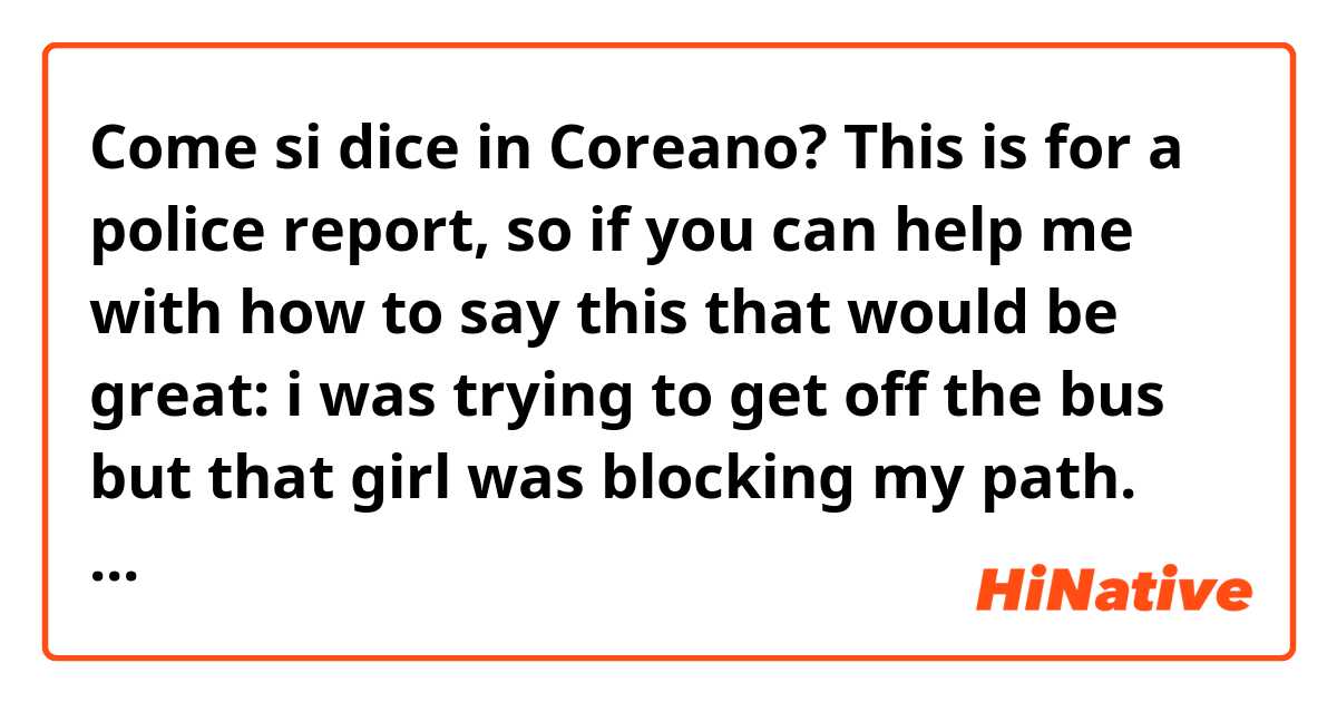 Come si dice in Coreano? This is for a police report, so if you can help me with how to say this that would be great:

i was trying to get off the bus but that girl was blocking my path. she took satisfaction in doing so, so that's when i had to forcibly get her out of the way. 