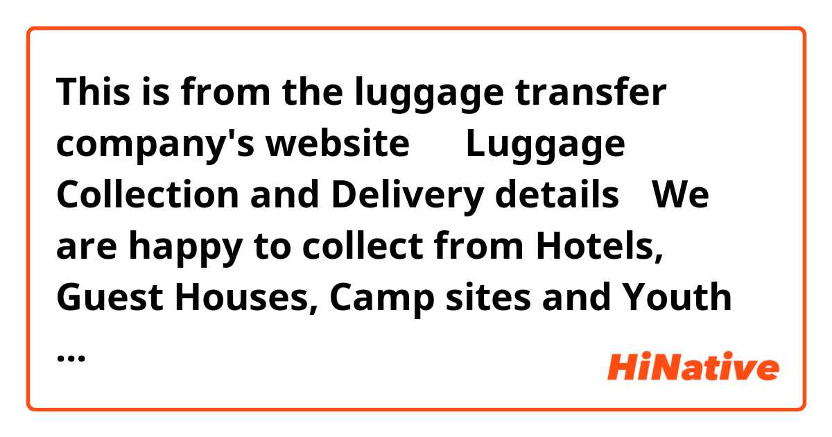 This is from the luggage transfer company's website↓

【Luggage Collection and Delivery details】
We are happy to collect from Hotels, Guest Houses, Camp sites and Youth Hostels along the entire South West Coast Path and all the land mass in between. Should you find an accommodation not on our list or you are lucky enough to have a relative leaving nearby, we can deliver there too!



Does this mean they collect luggages only from the place in their list?