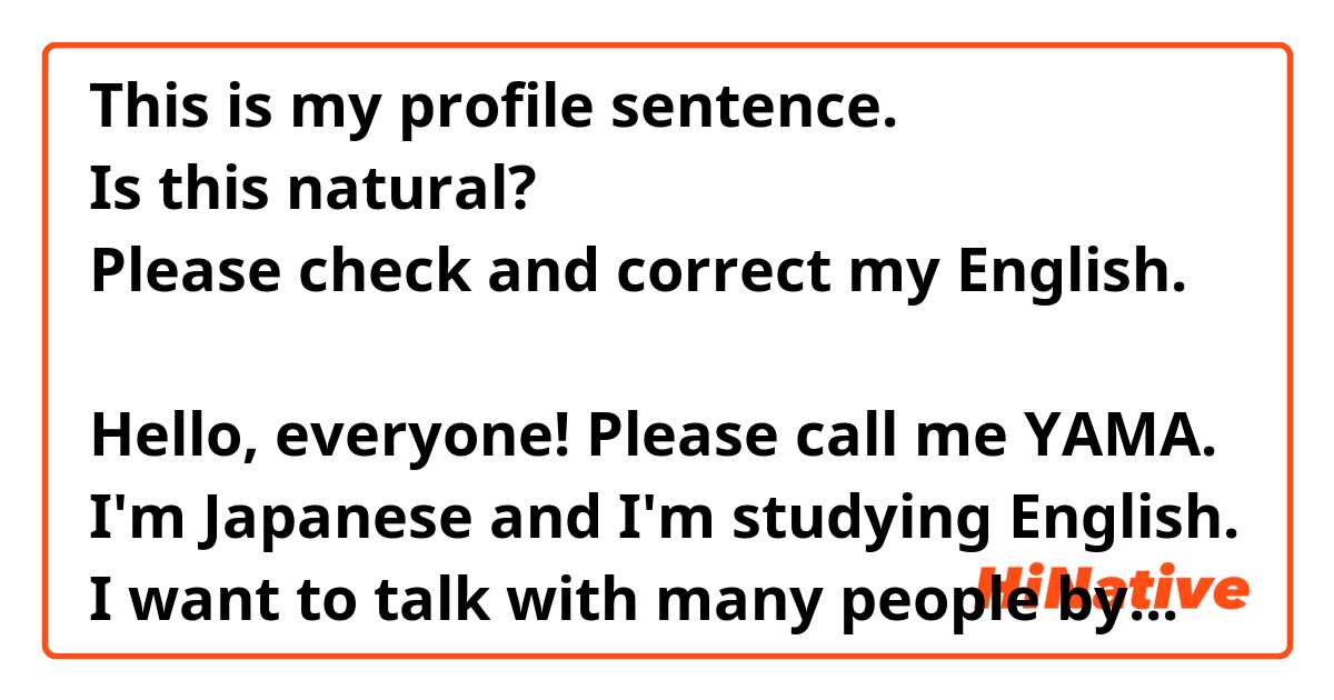 This is my profile sentence.
Is this natural?
Please check and correct my English.

Hello, everyone! Please call me YAMA.
I'm Japanese and I'm studying English.
I want to talk with many people by English.
Feel free to talk me! I can help your Japanese.
Thank you.