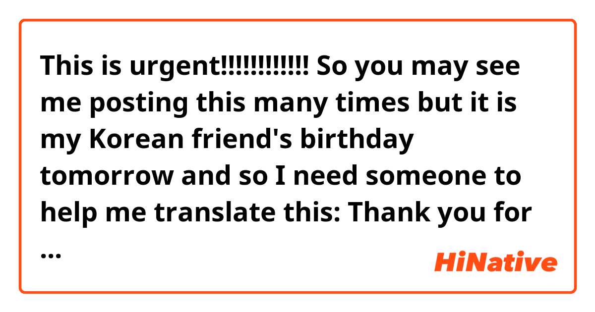 This is urgent!!!!!!!!!!!! So you may see me posting this many times but it is my Korean friend's birthday tomorrow and so I need someone to help me translate this:
Thank you for all the wonderful memories you have given me! I am grateful for your true friendship. I wish you love, hope, and everlasting joy and happiness. I promise that the more birthday candles you blow out, the more I will be here for you to celebrate every special event in your life. I hope your birthday is as sweet as the cake, and the year to follow is filled with as much joy as you bring your friends! I am grateful that you are a part of my life. All the best on your birthday! In good times and bad, I’ll always be by your side. Happy birthday, friend!