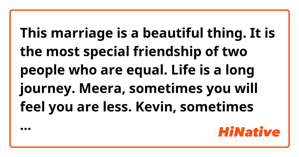 This marriage is a beautiful thing. It is the most special friendship of two people who are equal.

Life is a long journey. Meera, sometimes you will feel you are less. Kevin, sometimes you will also feel you are less than Meera. Try to help each other to feel equal. It will be nice.

Sometimes married couples don't even know how the other is feeling. So ... how will they help the other? Does it mean the marriage is finished? No. That is the time you have to help yourself.

Nobody can help you better than you. If you do that, you will return back feeling equal. Your friendship will return back. Your life will be beautiful.
 
Maybe you're very busy but have [a] family ... son ... daughter. In this big world [it is] your small little world. It will make you feel so good.

Family ... family can never be ... never be ... never be judgmental. Family will never put you down, will never make you feel small. Family is the only one who will never laugh at your weaknesses. Family is the only place where you will always get love and respect.

That's all Meera and Kevin. I wish you all the best. Thank you.