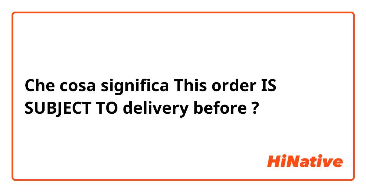 Che cosa significa This order IS SUBJECT TO delivery before?