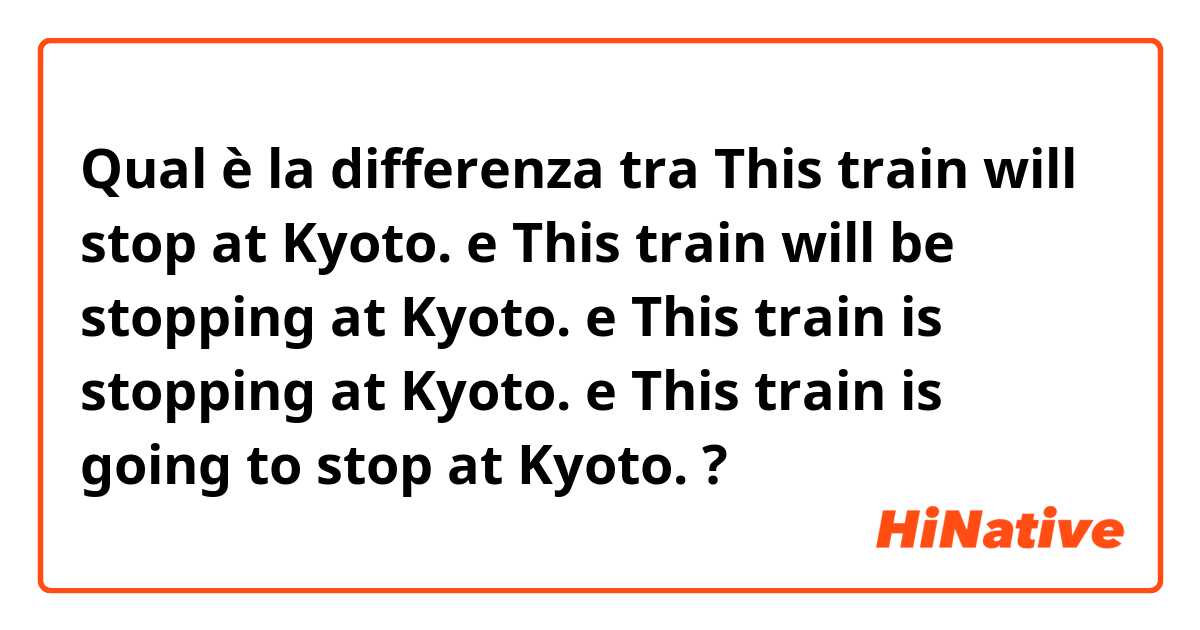 Qual è la differenza tra  This train will stop at Kyoto. e This train will be stopping at Kyoto. e This train is stopping at Kyoto. e This train is going to stop at Kyoto. ?