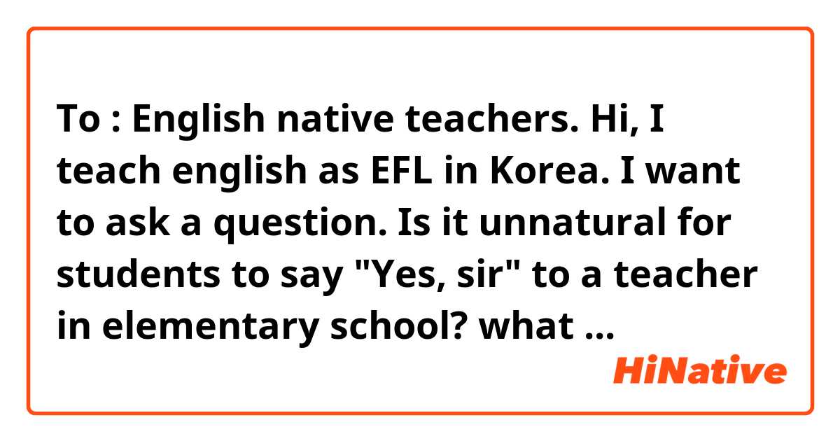 To : English native teachers.

Hi,

I teach english as EFL in Korea.

I want to ask a question.


Is it unnatural for students to say "Yes, sir" to a teacher in elementary school?

what about in middle school or high school or college?

I learnt to add "sir" is polite way of talking to teachers. 

But some said it's not natural.

I ask you for help to clarify this issue.


Thanks in advance.

Wish you a good week. ^^

