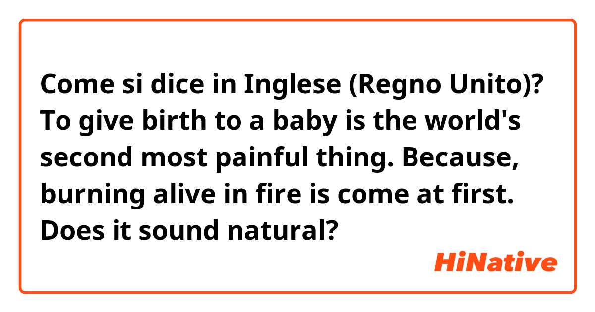 Come si dice in Inglese (Regno Unito)? To give birth to a baby is the world's second most painful thing.
Because, burning alive in fire is come at first. 
Does it sound natural? 
