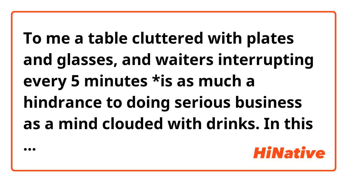 To me a table cluttered with plates and glasses, and  waiters interrupting every 5 minutes *is as much a hindrance to doing serious business as a mind clouded with drinks.

In this case, is "are" gramatically correct?