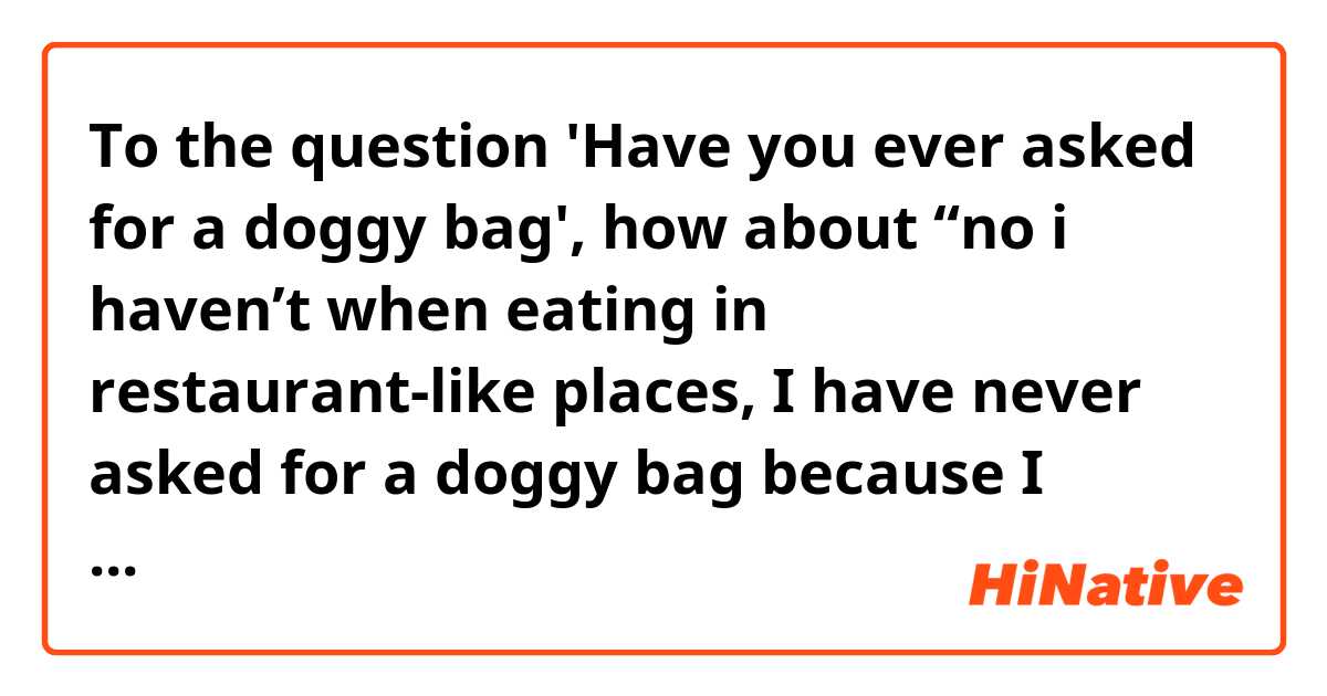 To the question 'Have you ever asked for a doggy bag', 
how about “no i haven’t when eating in restaurant-like places, I have never asked for a doggy bag because I always finish what I order”