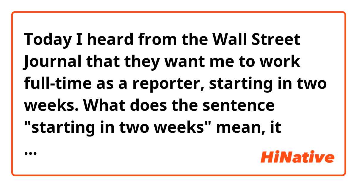 Today I heard from the Wall Street Journal that they want me to work full-time as a reporter, starting in two weeks.

What does the sentence "starting in two weeks" mean, it means the full-time job will start within two weeks?