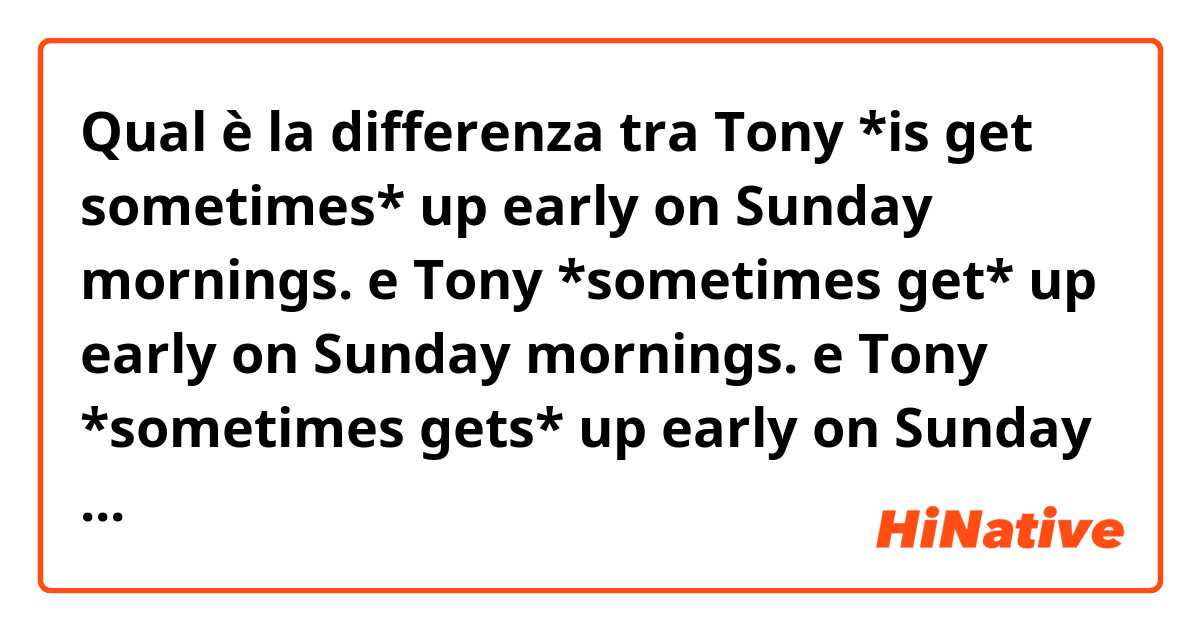 Qual è la differenza tra  Tony *is get sometimes* up early on Sunday mornings.
 e Tony *sometimes get* up early on Sunday mornings.
 e Tony *sometimes gets* up early on Sunday mornings.
 in spanish😰😅 ?