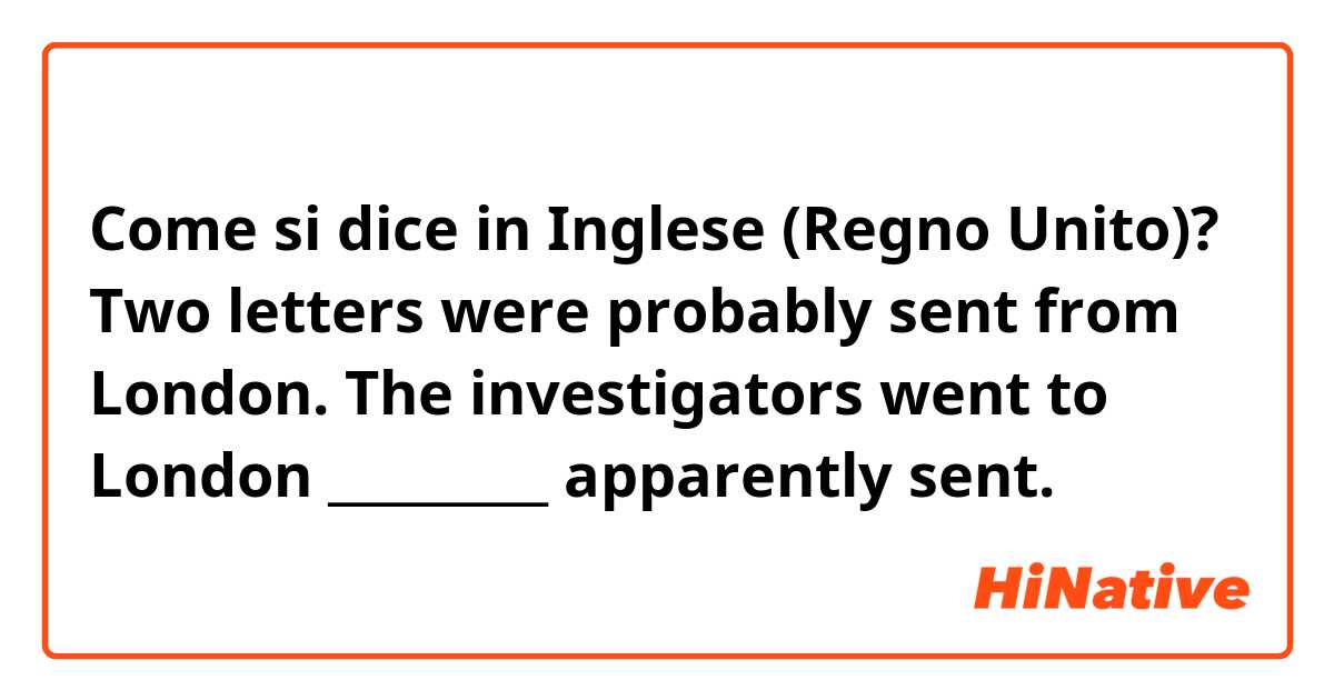 Come si dice in Inglese (Regno Unito)? Two letters were probably sent from London.
The investigators went to London _________ apparently sent.