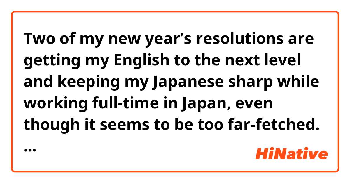Two of my new year’s resolutions are getting my English to the next level and keeping my Japanese sharp while working full-time in Japan, even though it seems to be too far-fetched. does it sound natural?
