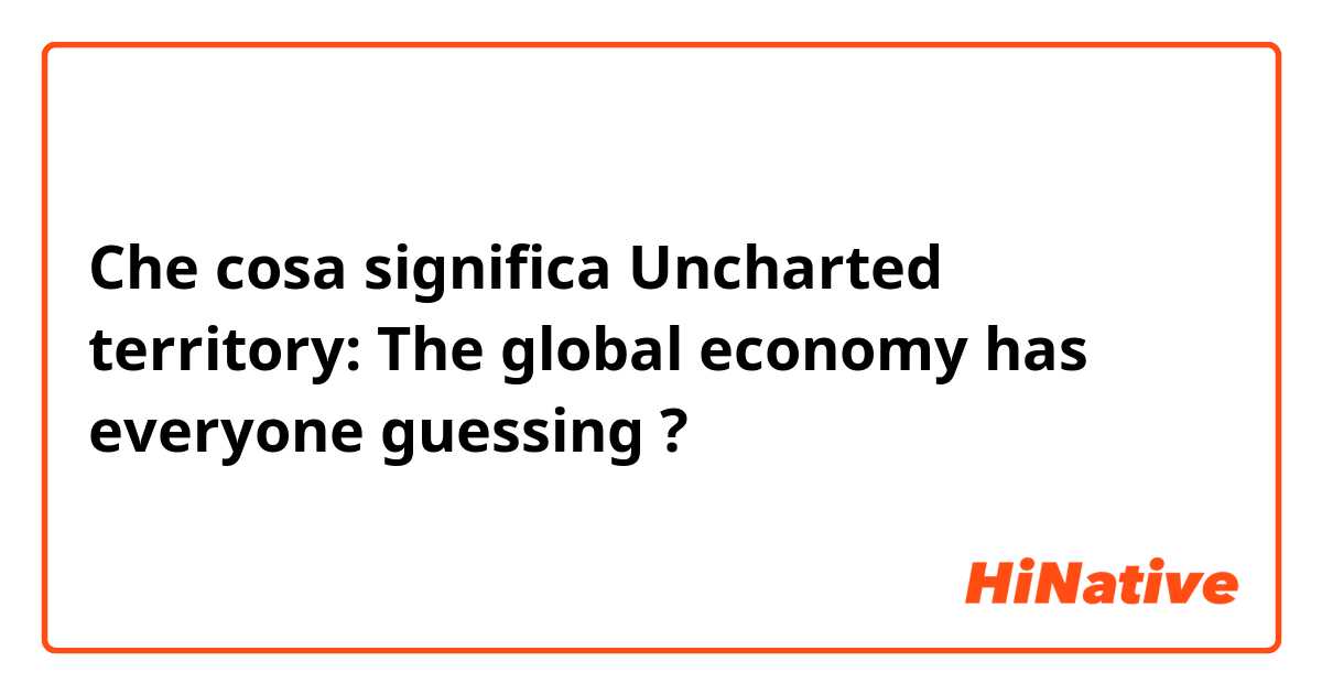 Che cosa significa Uncharted territory: The global economy has everyone guessing?