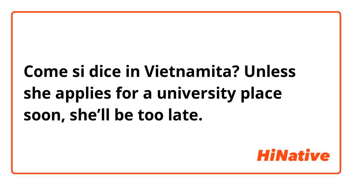 Come si dice in Vietnamita? Unless she applies for a university place soon, she’ll be too late.
