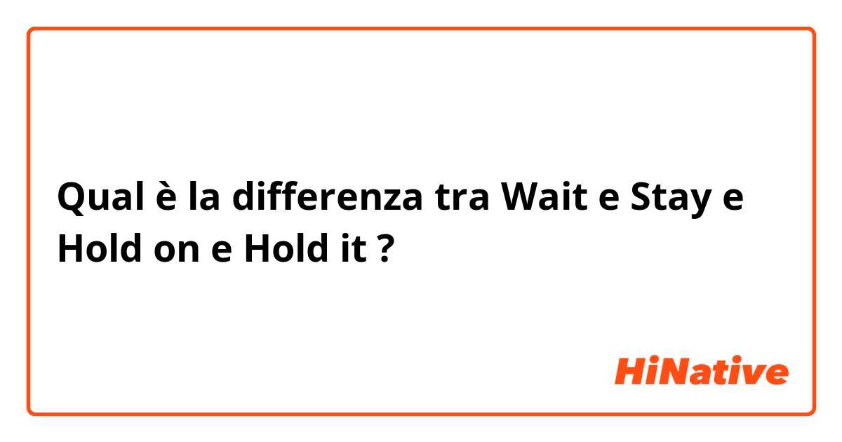 Qual è la differenza tra  Wait e Stay e Hold on e Hold it ?