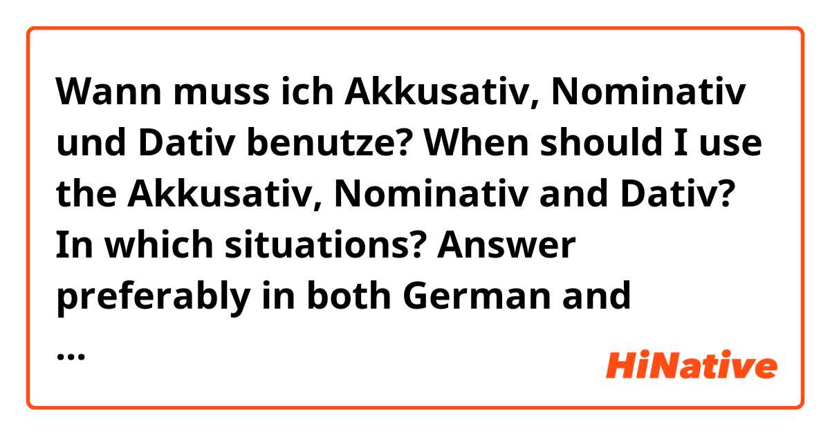 Wann muss ich Akkusativ, Nominativ und Dativ benutze?
When should I use the Akkusativ, Nominativ and Dativ? In which situations?
Answer preferably in both German and English if you can