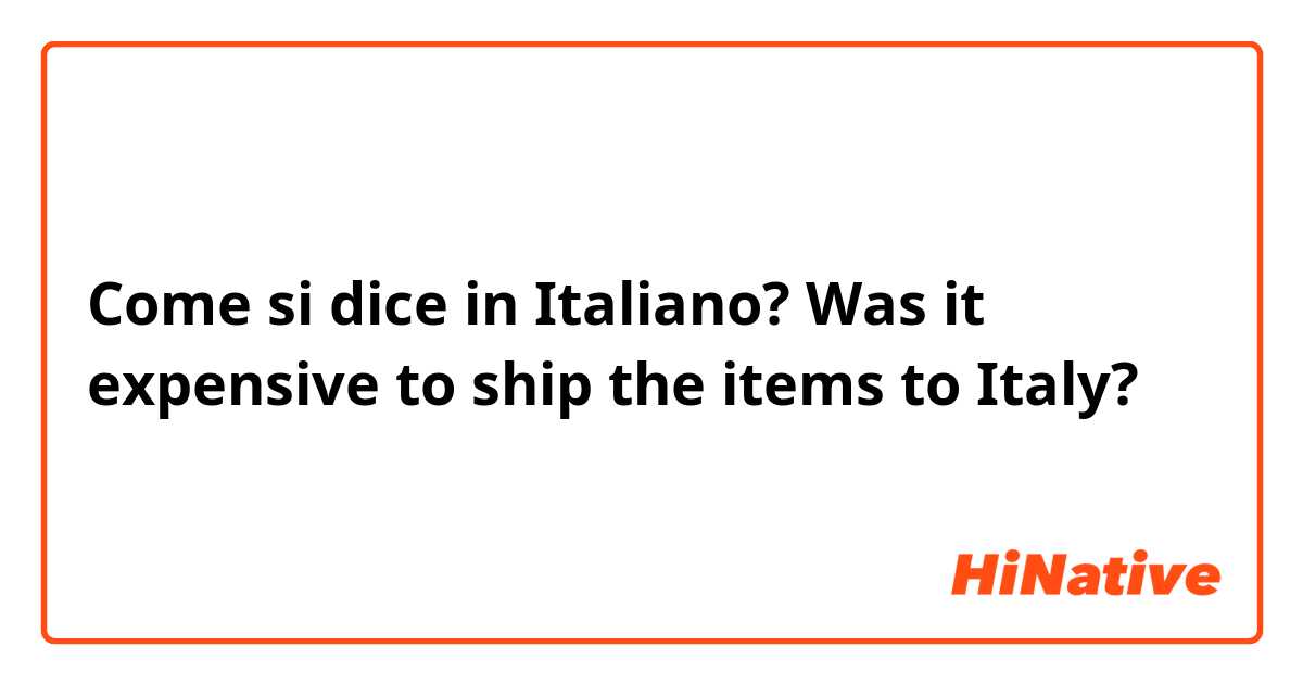 Come si dice in Italiano? Was it expensive to ship the items to Italy? 