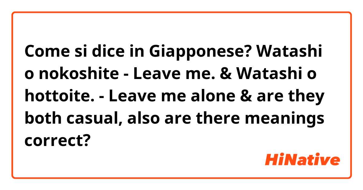Come si dice in Giapponese? Watashi o nokoshite - Leave me. & Watashi o hottoite. - Leave me alone & are they both casual, also are there meanings correct?