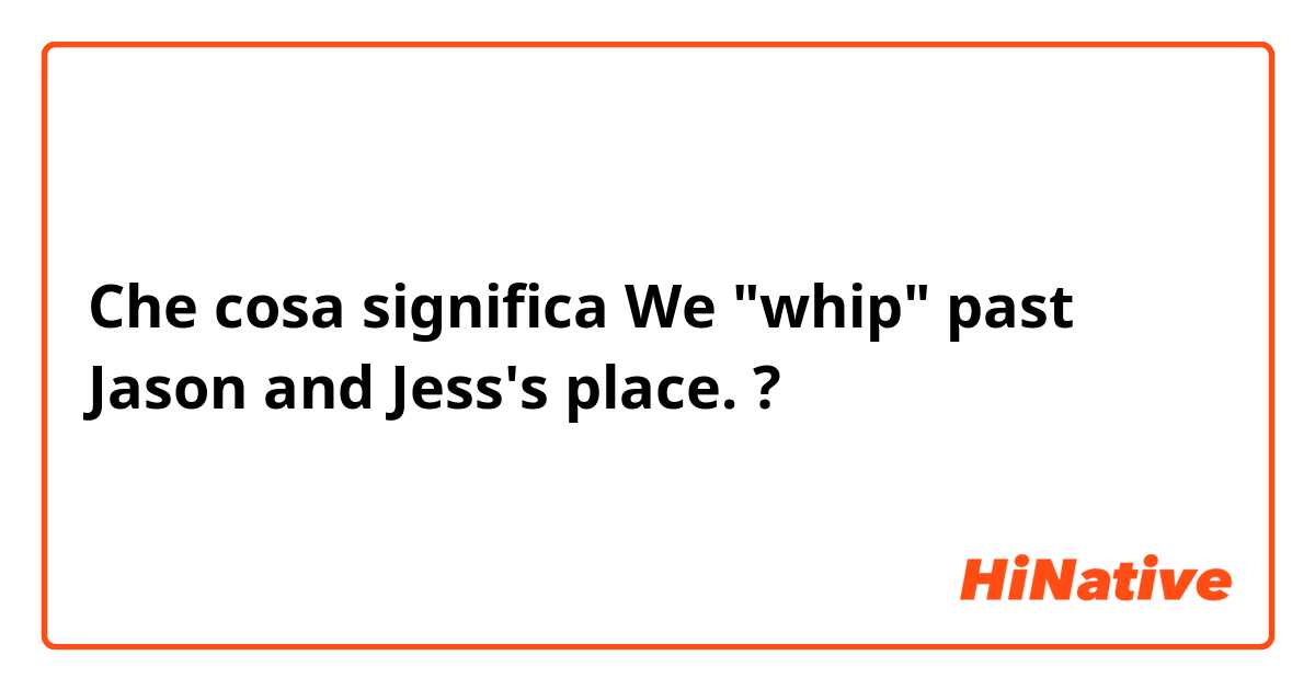 Che cosa significa We "whip" past Jason and  Jess's place.?