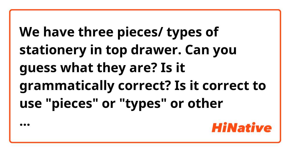 We have three pieces/ types of stationery in top drawer.
Can you guess what they are?

Is it grammatically correct?
Is it correct to use "pieces" or "types" or other words?
