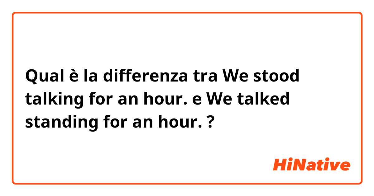 Qual è la differenza tra  We stood talking for an hour. e We talked standing for an hour. ?