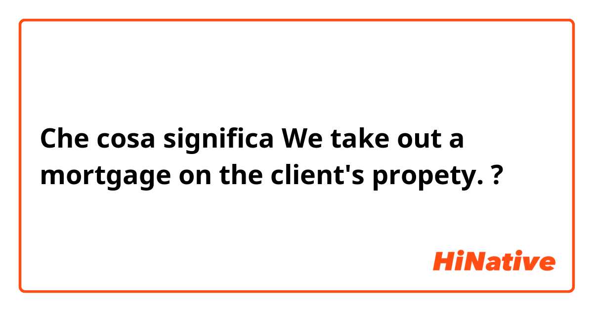 Che cosa significa We take out a mortgage on the client's propety. ?