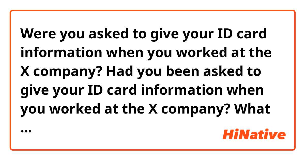 Were you asked to give your ID card information when you worked at the X company?
Had you been asked to give your ID card information when you worked at the X company? 

What would be correct to say? 
