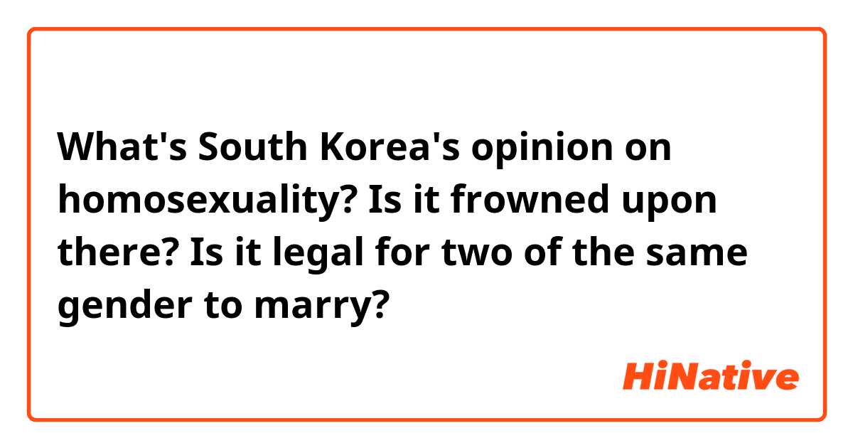 What's South Korea's opinion on homosexuality? Is it frowned upon there? Is it legal for two of the same gender to marry?