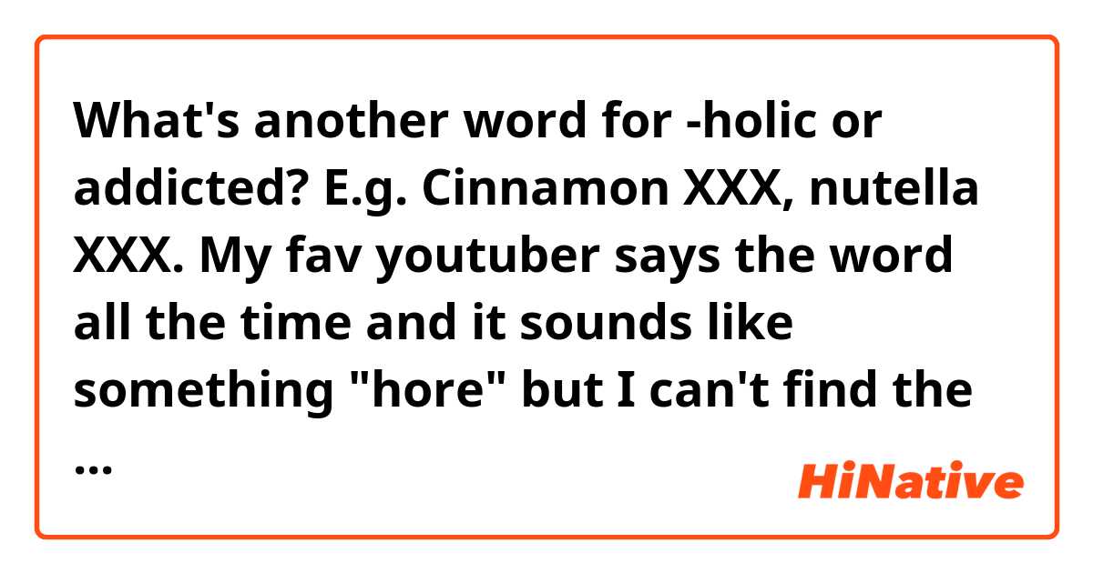 What's another word for -holic or addicted? E.g. Cinnamon XXX, nutella XXX. My fav youtuber says the word all the time and it sounds like something "hore" but I can't find the word..