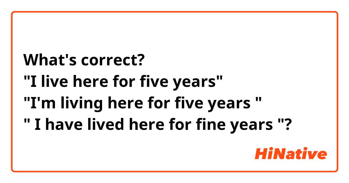 What's correct? 
"I live here for five years"
"I'm living here for five years "
" I have lived here for fine years "? 