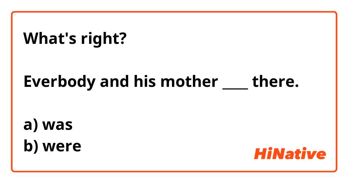 What's right?

Everbody and his mother ____ there.

a) was
b) were