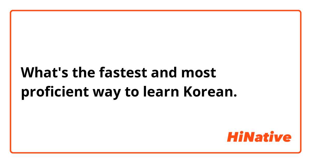 What's the fastest and most proficient way to learn Korean. 