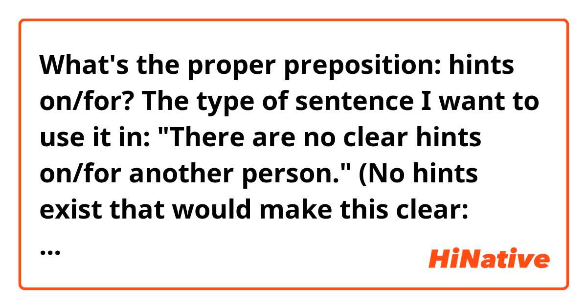 What's the proper preposition: hints on/for?
The type of sentence I want to use it in:
"There are no clear hints on/for another person."
(No hints exist that would make this clear: There is another person.)